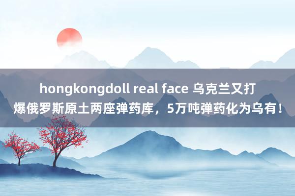 hongkongdoll real face 乌克兰又打爆俄罗斯原土两座弹药库，5万吨弹药化为乌有！