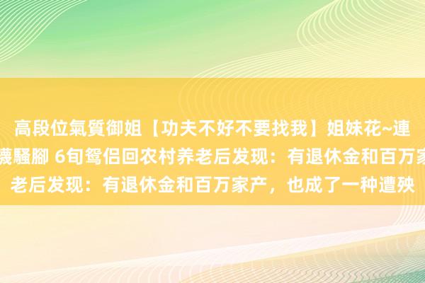 高段位氣質御姐【功夫不好不要找我】姐妹花~連體絲襪~大奶晃動~絲襪騷腳 6旬鸳侣回农村养老后发现：有退休金和百万家产，也成了一种遭殃