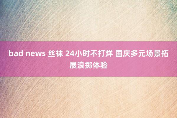 bad news 丝袜 24小时不打烊 国庆多元场景拓展浪掷体验