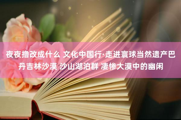 夜夜撸改成什么 文化中国行·走进寰球当然遗产巴丹吉林沙漠 沙山湖泊群 凄惨大漠中的幽闲