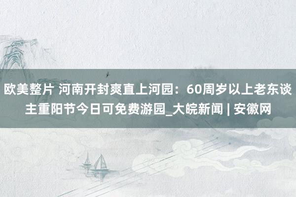 欧美整片 河南开封爽直上河园：60周岁以上老东谈主重阳节今日可免费游园_大皖新闻 | 安徽网