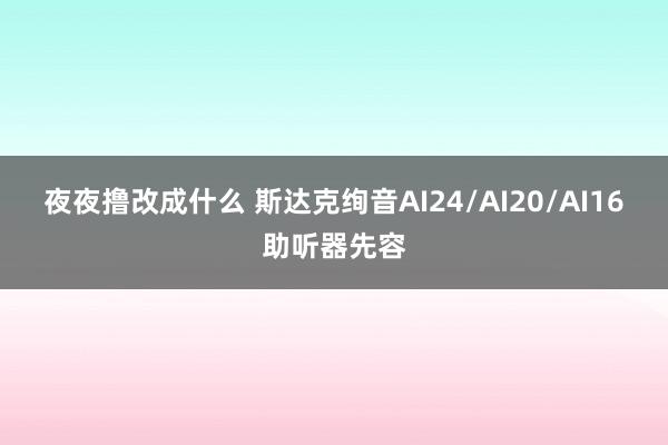 夜夜撸改成什么 斯达克绚音AI24/AI20/AI16助听器先容