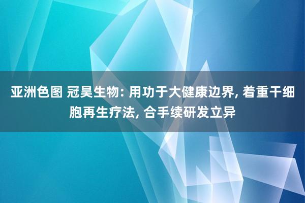 亚洲色图 冠昊生物: 用功于大健康边界， 着重干细胞再生疗法， 合手续研发立异