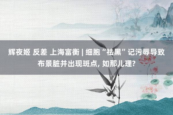 辉夜姬 反差 上海富衡 | 细胞“祛黑”记污辱导致布景脏并出现斑点， 如那儿理?