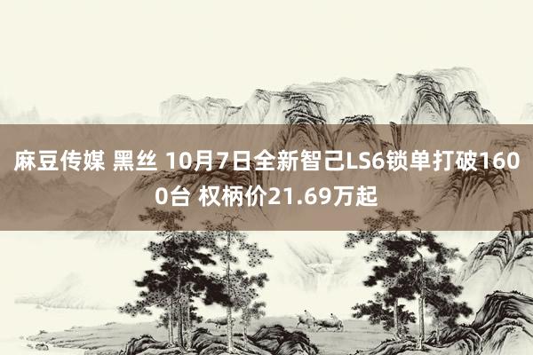 麻豆传媒 黑丝 10月7日全新智己LS6锁单打破1600台 权柄价21.69万起