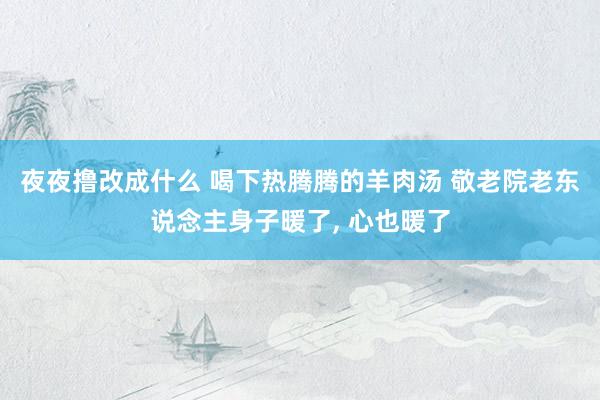 夜夜撸改成什么 喝下热腾腾的羊肉汤 敬老院老东说念主身子暖了， 心也暖了