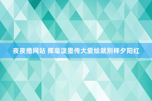 夜夜撸网站 挥毫泼墨传大爱绘就别样夕阳红