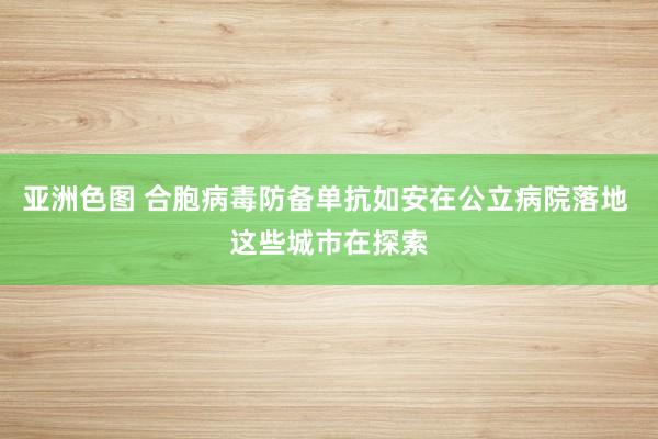 亚洲色图 合胞病毒防备单抗如安在公立病院落地 这些城市在探索