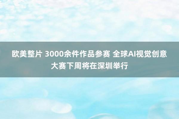 欧美整片 3000余件作品参赛 全球AI视觉创意大赛下周将在深圳举行