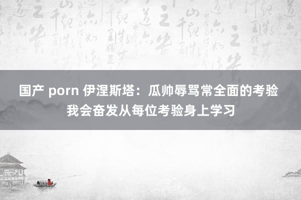 国产 porn 伊涅斯塔：瓜帅辱骂常全面的考验 我会奋发从每位考验身上学习