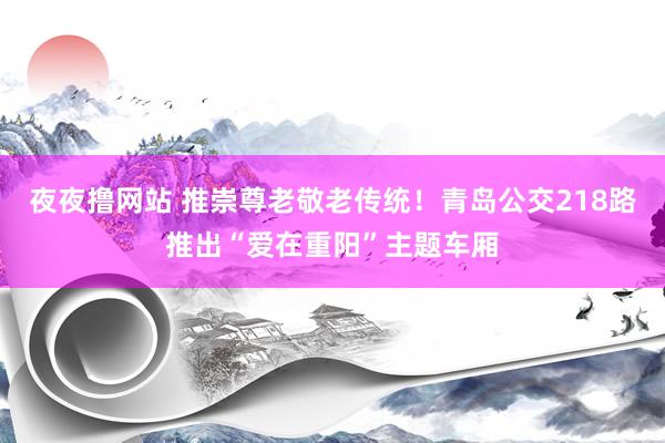 夜夜撸网站 推崇尊老敬老传统！青岛公交218路推出“爱在重阳”主题车厢