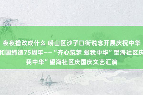 夜夜撸改成什么 崂山区沙子口街说念开展庆祝中华东说念主民共和国缔造75周年——“齐心筑梦 爱我中华”望海社区庆国庆文艺汇演