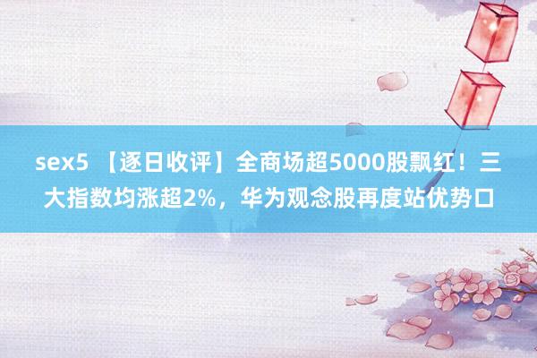 sex5 【逐日收评】全商场超5000股飘红！三大指数均涨超2%，华为观念股再度站优势口