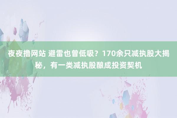 夜夜撸网站 避雷也曾低吸？170余只减执股大揭秘，有一类减执股酿成投资契机