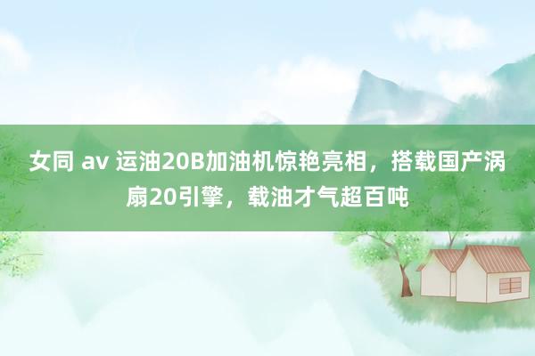 女同 av 运油20B加油机惊艳亮相，搭载国产涡扇20引擎，载油才气超百吨