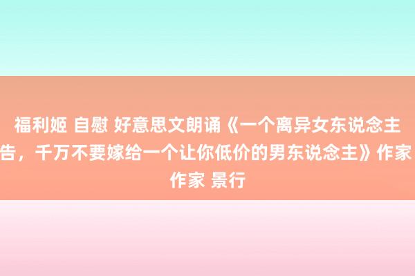 福利姬 自慰 好意思文朗诵《一个离异女东说念主的忠告，千万不要嫁给一个让你低价的男东说念主》作家 景行