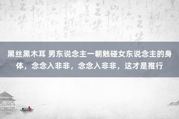 黑丝黑木耳 男东说念主一朝触碰女东说念主的身体，念念入非非，念念入非非，这才是推行