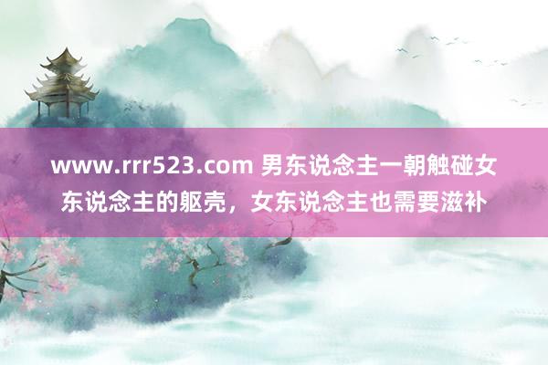 www.rrr523.com 男东说念主一朝触碰女东说念主的躯壳，女东说念主也需要滋补