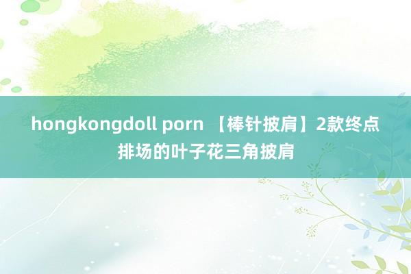 hongkongdoll porn 【棒针披肩】2款终点排场的叶子花三角披肩