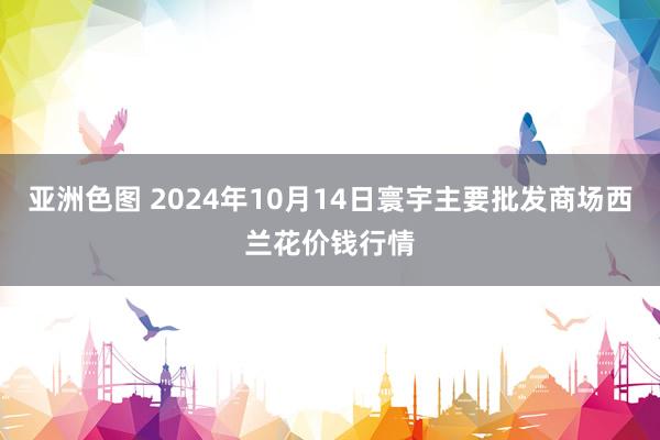 亚洲色图 2024年10月14日寰宇主要批发商场西兰花价钱行情