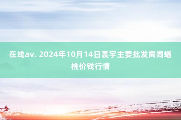 在线av. 2024年10月14日寰宇主要批发阛阓蟠桃价钱行情