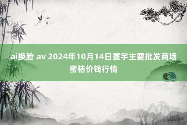 ai换脸 av 2024年10月14日寰宇主要批发商场蜜桔价钱行情