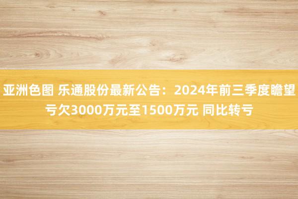 亚洲色图 乐通股份最新公告：2024年前三季度瞻望亏欠3000万元至1500万元 同比转亏