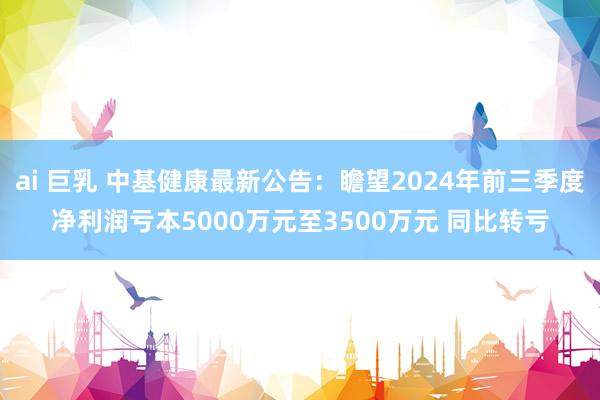 ai 巨乳 中基健康最新公告：瞻望2024年前三季度净利润亏本5000万元至3500万元 同比转亏