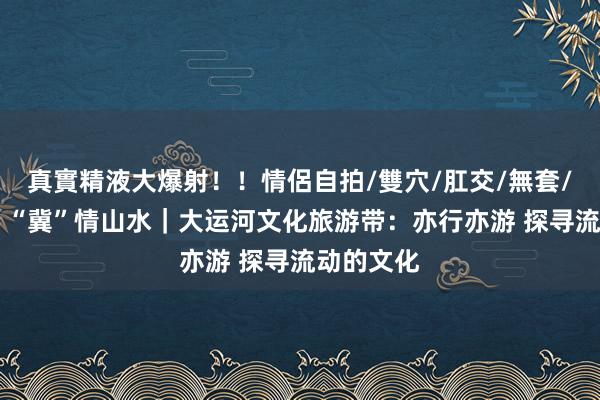 真實精液大爆射！！情侶自拍/雙穴/肛交/無套/大量噴精 “冀”情山水｜大运河文化旅游带：亦行亦游 探寻流动的文化