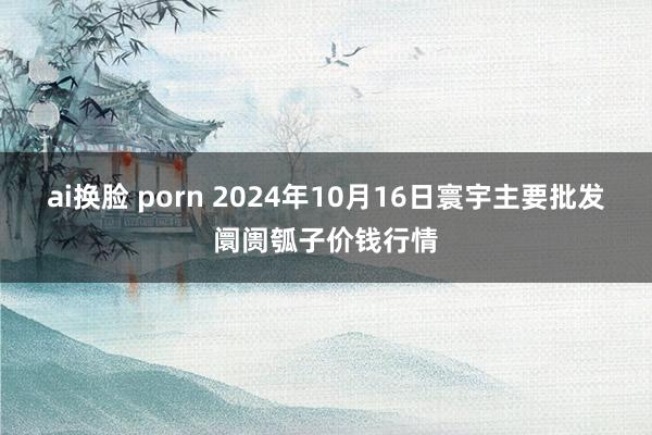 ai换脸 porn 2024年10月16日寰宇主要批发阛阓瓠子价钱行情