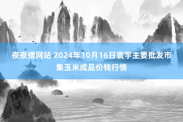 夜夜撸网站 2024年10月16日寰宇主要批发市集玉米成品价钱行情