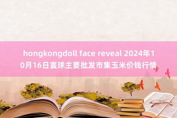 hongkongdoll face reveal 2024年10月16日寰球主要批发市集玉米价钱行情