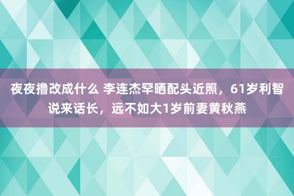 夜夜撸改成什么 李连杰罕晒配头近照，61岁利智说来话长，远不如大1岁前妻黄秋燕