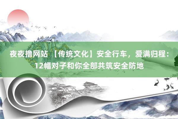 夜夜撸网站 【传统文化】安全行车，爱满归程：12幅对子和你全部共筑安全防地