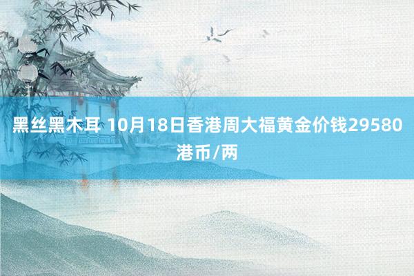 黑丝黑木耳 10月18日香港周大福黄金价钱29580港币/两