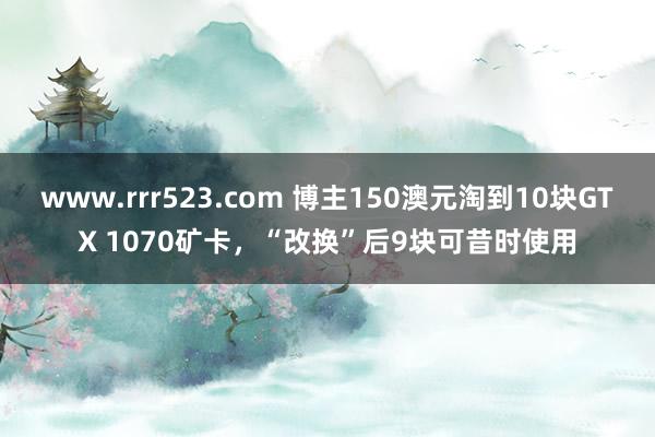 www.rrr523.com 博主150澳元淘到10块GTX 1070矿卡，“改换”后9块可昔时使用