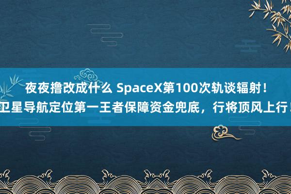 夜夜撸改成什么 SpaceX第100次轨谈辐射！卫星导航定位第一王者保障资金兜底，行将顶风上行！