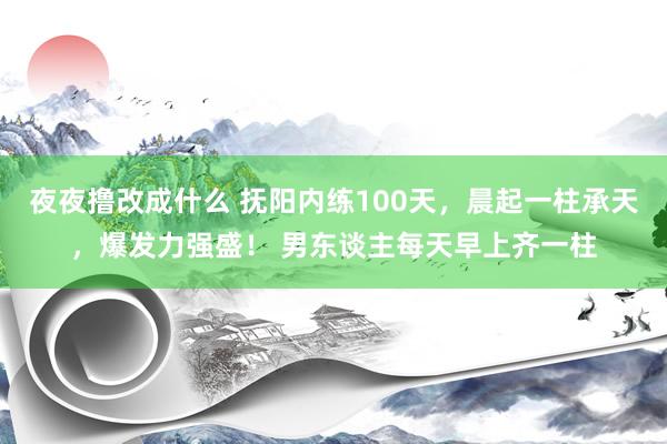 夜夜撸改成什么 抚阳内练100天，晨起一柱承天，爆发力强盛！ 男东谈主每天早上齐一柱