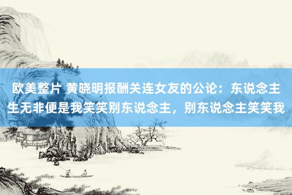 欧美整片 黄晓明报酬关连女友的公论：东说念主生无非便是我笑笑别东说念主，别东说念主笑笑我