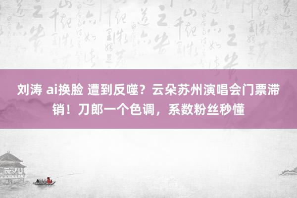 刘涛 ai换脸 遭到反噬？云朵苏州演唱会门票滞销！刀郎一个色调，系数粉丝秒懂