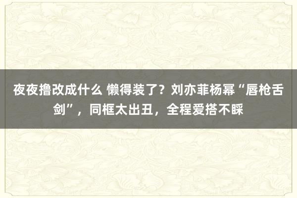 夜夜撸改成什么 懒得装了？刘亦菲杨幂“唇枪舌剑”，同框太出丑，全程爱搭不睬