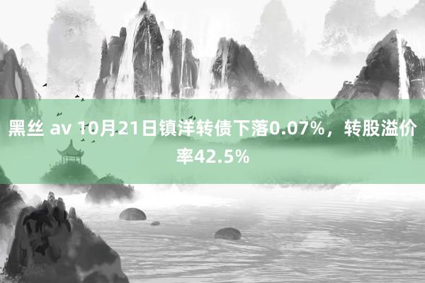 黑丝 av 10月21日镇洋转债下落0.07%，转股溢价率42.5%