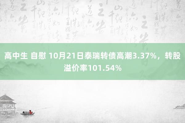 高中生 自慰 10月21日泰瑞转债高潮3.37%，转股溢价率101.54%