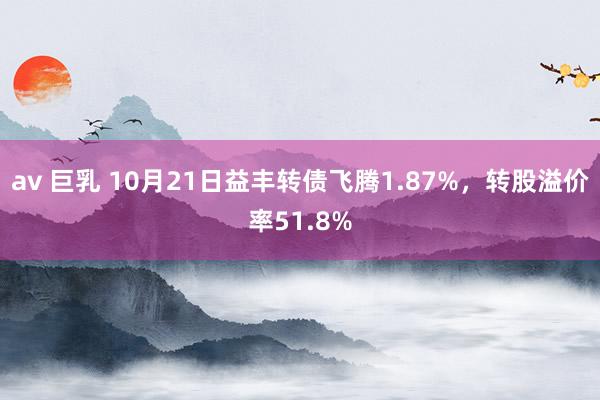 av 巨乳 10月21日益丰转债飞腾1.87%，转股溢价率51.8%