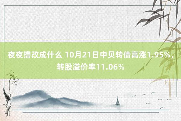 夜夜撸改成什么 10月21日中贝转债高涨1.95%，转股溢价率11.06%