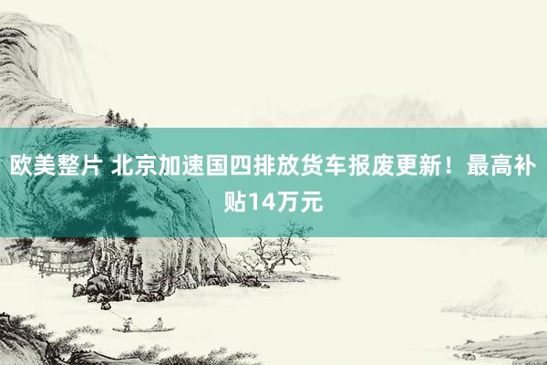 欧美整片 北京加速国四排放货车报废更新！最高补贴14万元