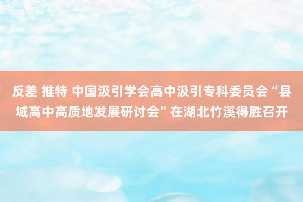 反差 推特 中国汲引学会高中汲引专科委员会“县域高中高质地发展研讨会”在湖北竹溪得胜召开