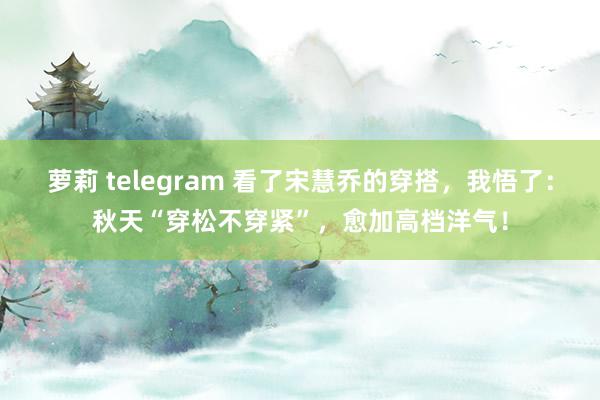 萝莉 telegram 看了宋慧乔的穿搭，我悟了：秋天“穿松不穿紧”，愈加高档洋气！