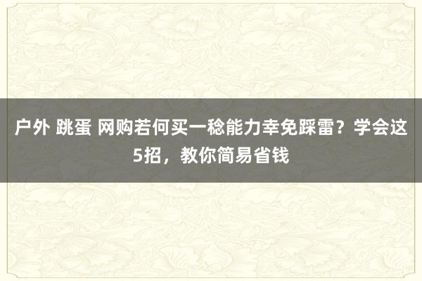 户外 跳蛋 网购若何买一稔能力幸免踩雷？学会这5招，教你简易省钱