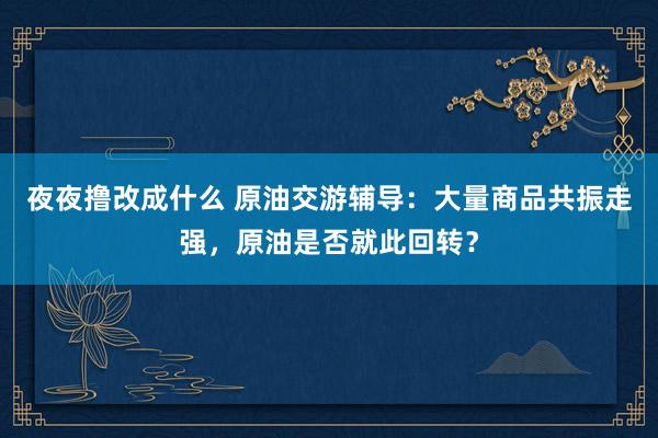 夜夜撸改成什么 原油交游辅导：大量商品共振走强，原油是否就此回转？